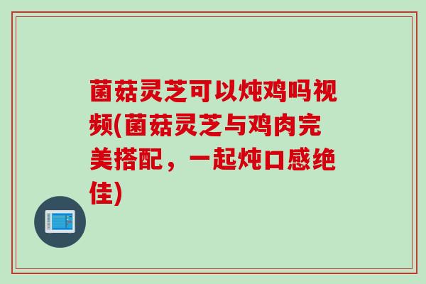 菌菇灵芝可以炖鸡吗视频(菌菇灵芝与鸡肉完美搭配，一起炖口感绝佳)