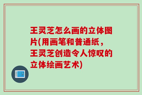 王灵芝怎么画的立体图片(用画笔和普通纸，王灵芝创造令人惊叹的立体绘画艺术)