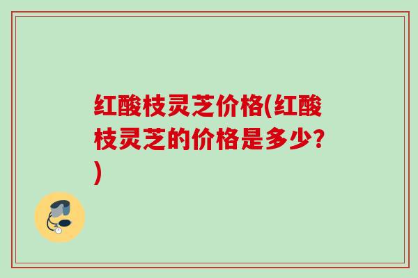 红酸枝灵芝价格(红酸枝灵芝的价格是多少？)