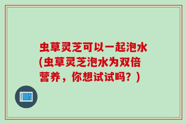 虫草灵芝可以一起泡水(虫草灵芝泡水为双倍营养，你想试试吗？)