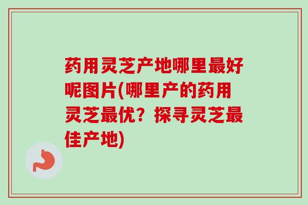 药用灵芝产地哪里好呢图片(哪里产的药用灵芝优？探寻灵芝佳产地)