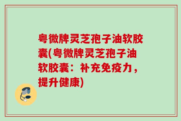 粤微牌灵芝孢子油软胶囊(粤微牌灵芝孢子油软胶囊：补充免疫力，提升健康)