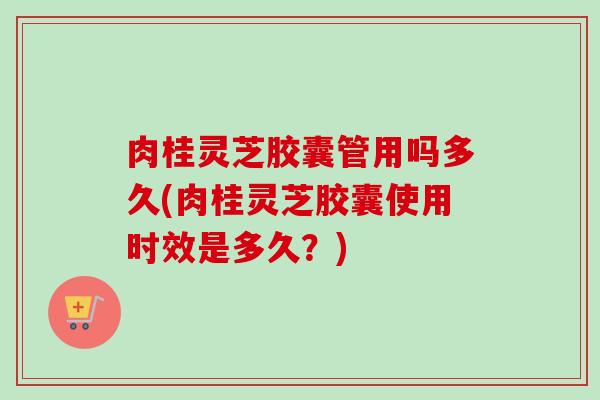 肉桂灵芝胶囊管用吗多久(肉桂灵芝胶囊使用时效是多久？)