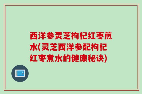 西洋参灵芝枸杞红枣煎水(灵芝西洋参配枸杞红枣煮水的健康秘诀)
