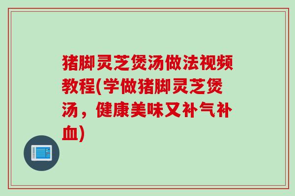 猪脚灵芝煲汤做法视频教程(学做猪脚灵芝煲汤，健康美味又补气补血)