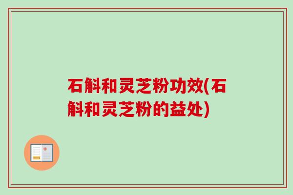 石斛和灵芝粉功效(石斛和灵芝粉的益处)
