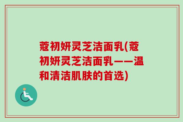 蔻初妍灵芝洁面乳(蔻初妍灵芝洁面乳——温和清洁肌肤的首选)