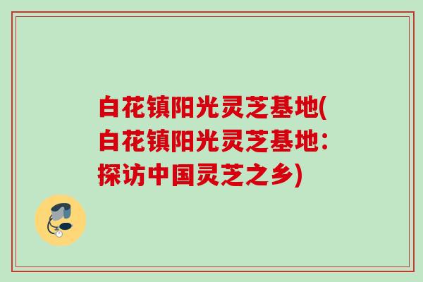 白花镇阳光灵芝基地(白花镇阳光灵芝基地：探访中国灵芝之乡)