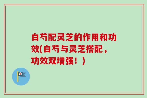 白芍配灵芝的作用和功效(白芍与灵芝搭配，功效双增强！)