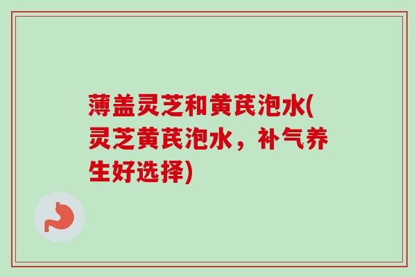 薄盖灵芝和黄芪泡水(灵芝黄芪泡水,养生好选择) 薄盖灵芝和黄芪泡水(灵芝黄芪泡水,养生好选择)