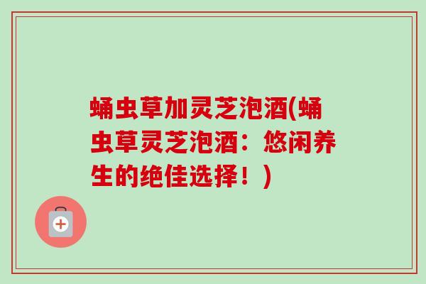 蛹虫草加灵芝泡酒(蛹虫草灵芝泡酒：悠闲养生的绝佳选择！)