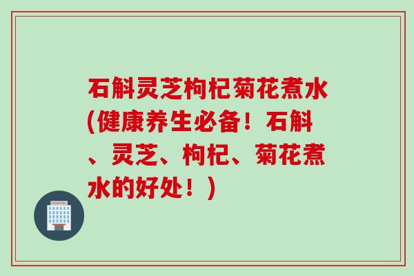石斛灵芝枸杞菊花煮水(健康养生必备！石斛、灵芝、枸杞、菊花煮水的好处！)