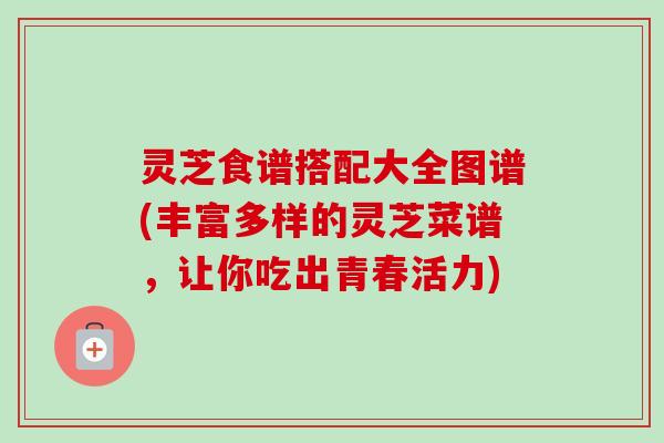 灵芝食谱搭配大全图谱(丰富多样的灵芝菜谱,让你吃出青春活力) 灵芝食谱搭配大全图谱(丰富多样的灵芝菜谱,让你吃出青春活力)