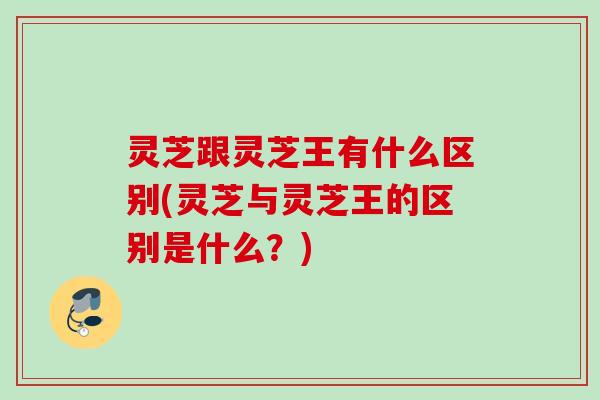 灵芝跟灵芝王有什么区别(灵芝与灵芝王的区别是什么?) 灵芝跟灵芝王有什么区别(灵芝与灵芝王的区别是什么?)