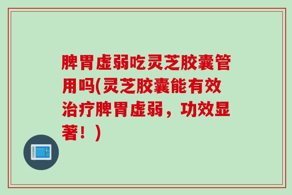 脾胃虚弱吃灵芝胶囊管用吗(灵芝胶囊能有效治疗脾胃虚弱，功效显著！)