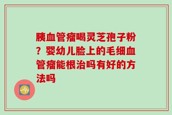 胰瘤喝灵芝孢子粉？婴幼儿脸上的毛细瘤能根吗有好的方法吗