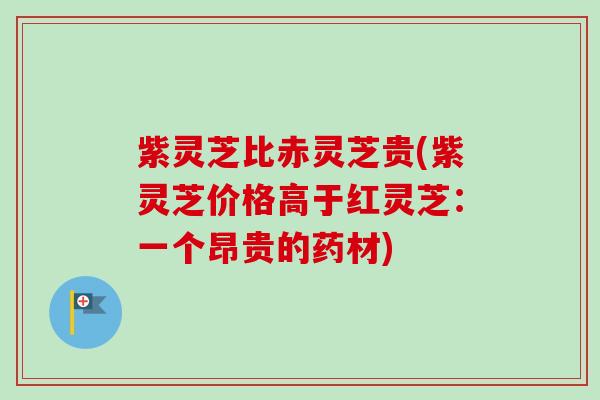 紫灵芝比赤灵芝贵(紫灵芝价格高于红灵芝：一个昂贵的药材)