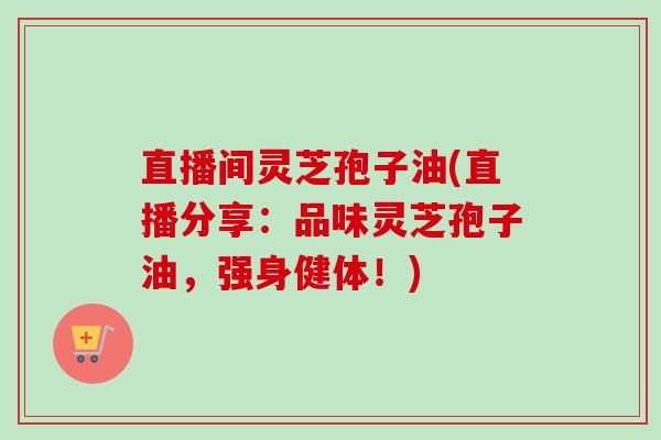 直播间灵芝孢子油(直播分享：品味灵芝孢子油，强身健体！)