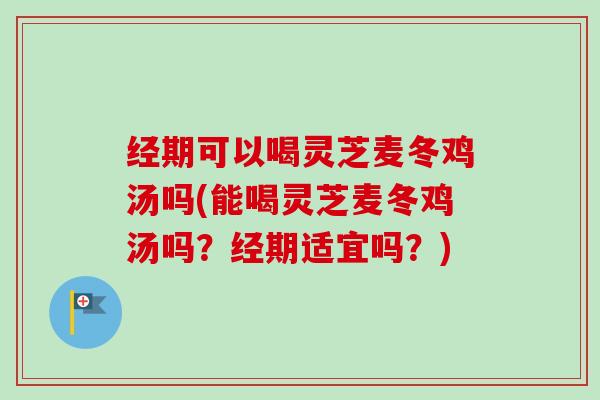 经期可以喝灵芝麦冬鸡汤吗(能喝灵芝麦冬鸡汤吗？经期适宜吗？)