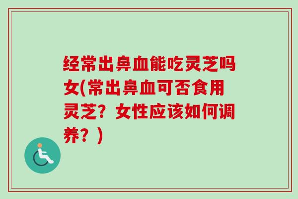 经常出鼻能吃灵芝吗女(常出鼻可否食用灵芝？女性应该如何调养？)