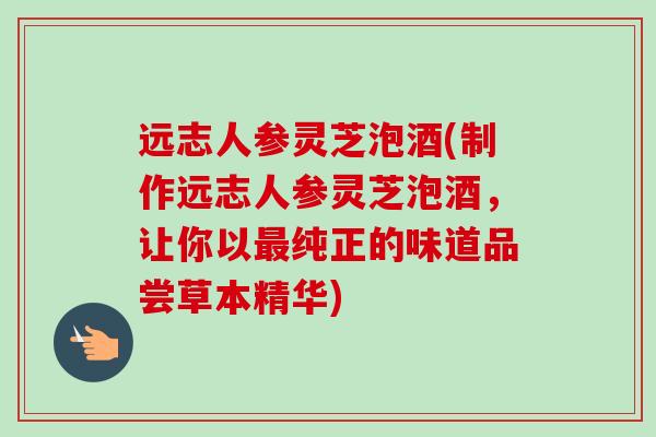 远志人参灵芝泡酒(制作远志人参灵芝泡酒，让你以纯正的味道品尝草本精华)