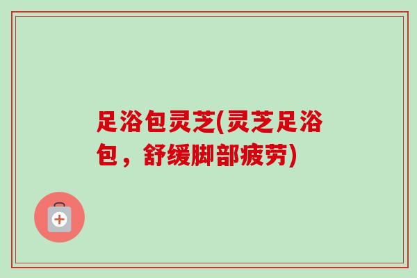 足浴包灵芝(灵芝足浴包，舒缓脚部疲劳)