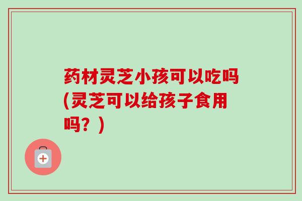 药材灵芝小孩可以吃吗(灵芝可以给孩子食用吗？)