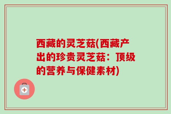 西藏的灵芝菇(西藏产出的珍贵灵芝菇：的营养与保健素材)