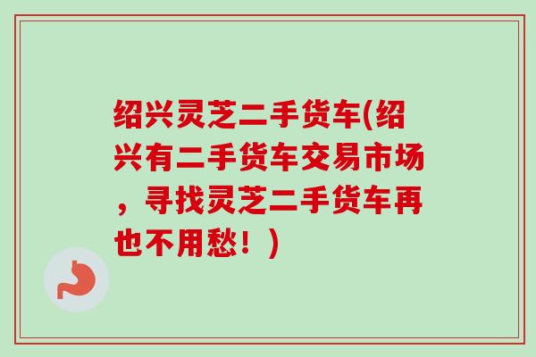 绍兴灵芝二手货车(绍兴有二手货车交易市场，寻找灵芝二手货车再也不用愁！)