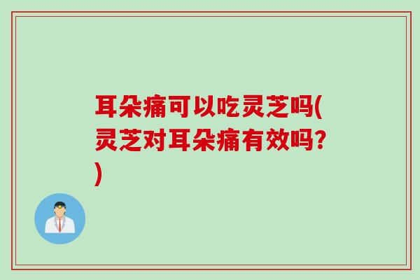 耳朵痛可以吃灵芝吗(灵芝对耳朵痛有效吗？)