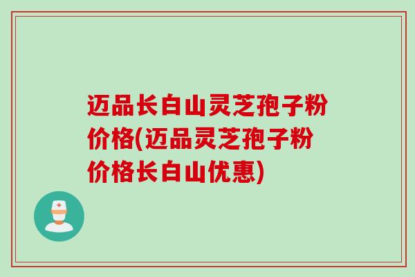 迈品长白山灵芝孢子粉价格(迈品灵芝孢子粉价格长白山优惠)