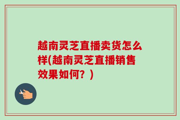 越南灵芝直播卖货怎么样(越南灵芝直播销售效果如何？)
