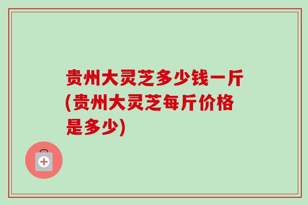 贵州大灵芝多少钱一斤(贵州大灵芝每斤价格是多少)