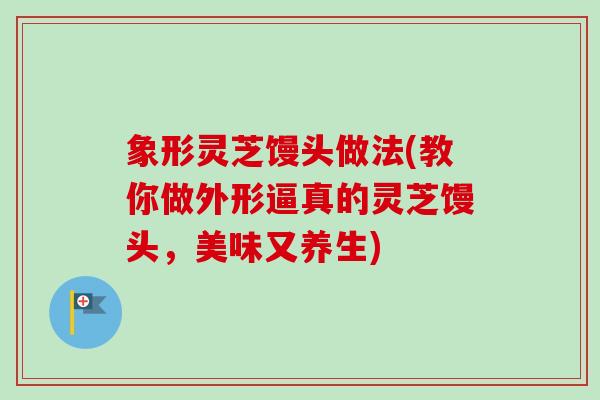 象形灵芝馒头做法(教你做外形逼真的灵芝馒头,美味又养生) 象形灵芝馒头做法(教你做外形逼真的灵芝馒头,美味又养生)