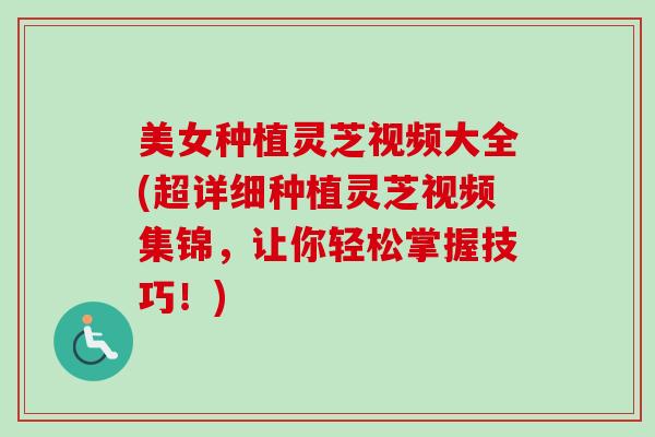 美女种植灵芝视频大全(超详细种植灵芝视频集锦，让你轻松掌握技巧！)
