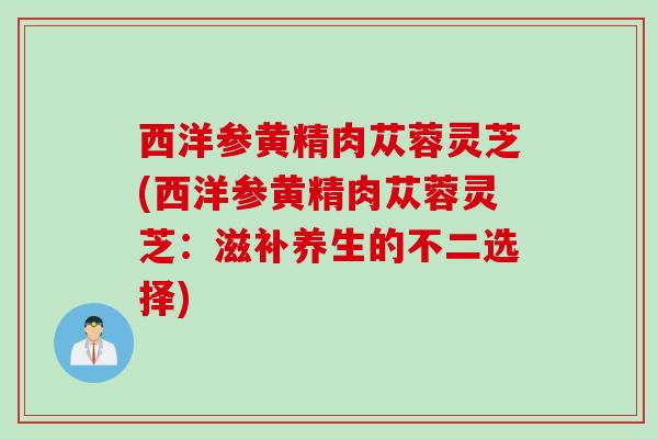 西洋参黄精肉苁蓉灵芝(西洋参黄精肉苁蓉灵芝：滋补养生的不二选择)