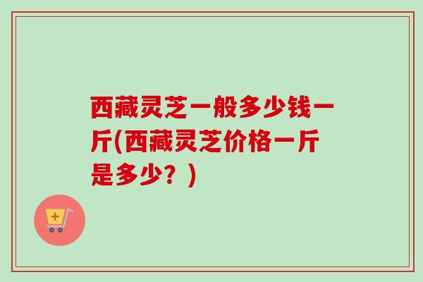 西藏灵芝一般多少钱一斤(西藏灵芝价格一斤是多少？)