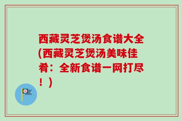 西藏灵芝煲汤食谱大全(西藏灵芝煲汤美味佳肴：全新食谱一网打尽！)
