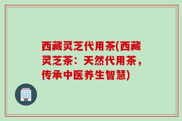 西藏灵芝代用茶(西藏灵芝茶:天然代用茶,传承中医养生智慧) 西藏灵芝代用茶(西藏灵芝茶:天然代用茶,传承中医养生智慧)