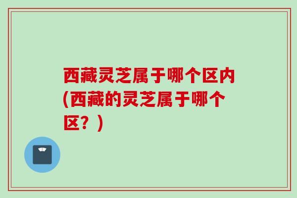 西藏灵芝属于哪个区内(西藏的灵芝属于哪个区？)