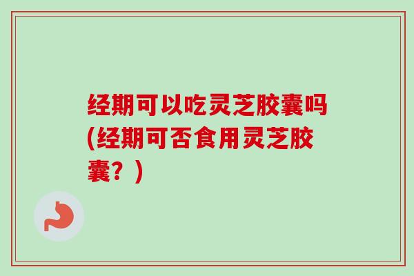 经期可以吃灵芝胶囊吗(经期可否食用灵芝胶囊？)