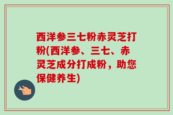 西洋参三七粉赤灵芝打粉(西洋参、三七、赤灵芝成分打成粉，助您保健养生)