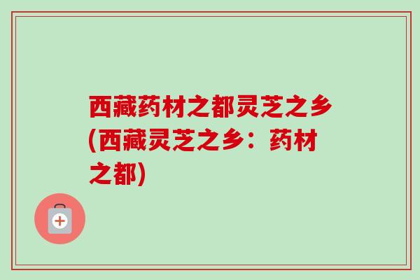 西藏药材之都灵芝之乡(西藏灵芝之乡：药材之都)