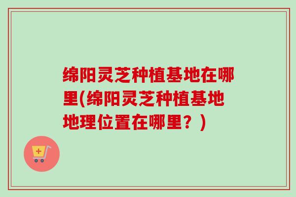 绵阳灵芝种植基地在哪里(绵阳灵芝种植基地地理位置在哪里？)