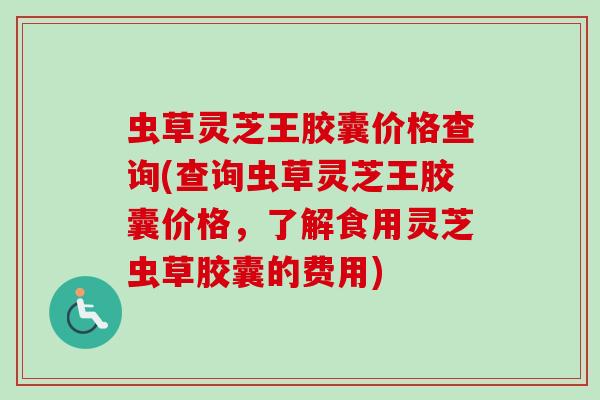 虫草灵芝王胶囊价格查询(查询虫草灵芝王胶囊价格，了解食用灵芝虫草胶囊的费用)