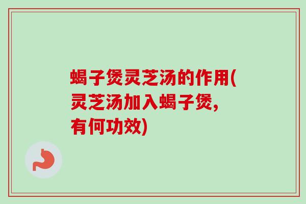 蝎子煲灵芝汤的作用(灵芝汤加入蝎子煲, 有何功效)