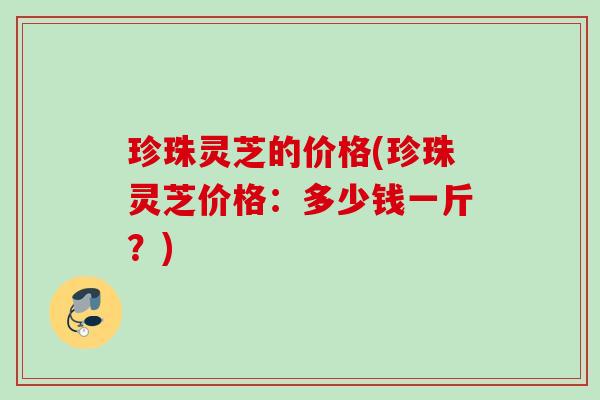 珍珠灵芝的价格(珍珠灵芝价格：多少钱一斤？)