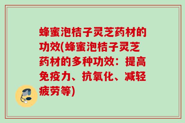 蜂蜜泡桔子灵芝药材的功效(蜂蜜泡桔子灵芝药材的多种功效：提高免疫力、、减轻疲劳等)