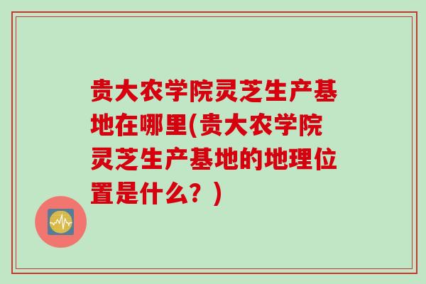 贵大农学院灵芝生产基地在哪里(贵大农学院灵芝生产基地的地理位置是什么?) 贵大农学院灵芝生产基地在哪里(贵大农学院灵芝生产基地的地理位置是什么?)