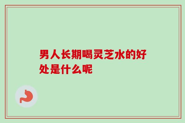 男人长期喝灵芝水的好处是什么呢
